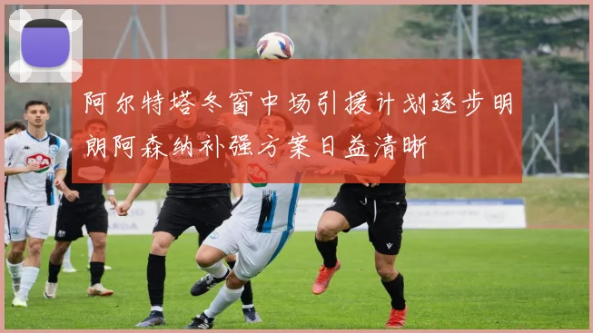 阿尔特塔冬窗中场引援计划逐步明朗阿森纳补强方案日益清晰