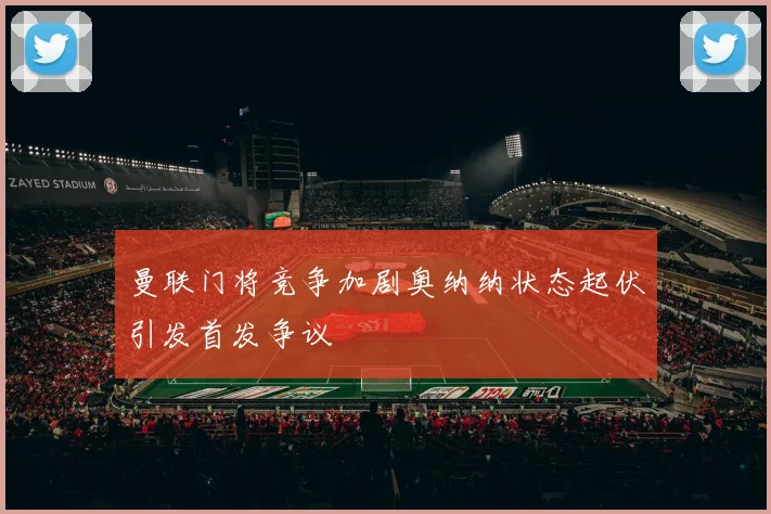 曼联门将竞争加剧奥纳纳状态起伏引发首发争议
